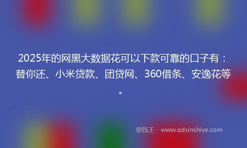 2025年的网黑大数据花可以下款可靠的口子有：替你还、小米贷款、团贷网、360借条、安逸花等。