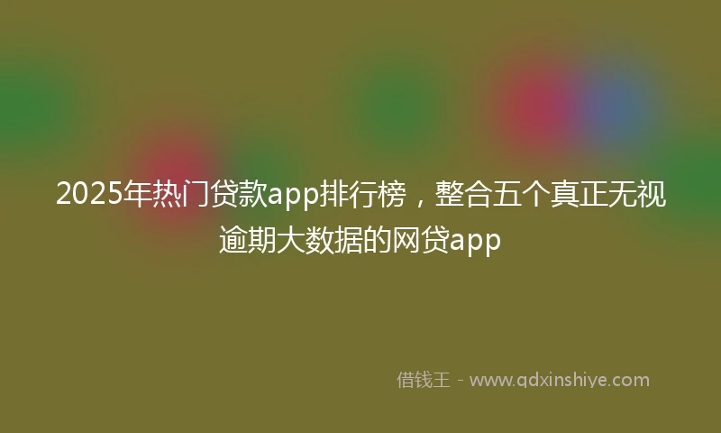 2025年热门贷款app排行榜，整合五个真正无视逾期大数据的网贷app