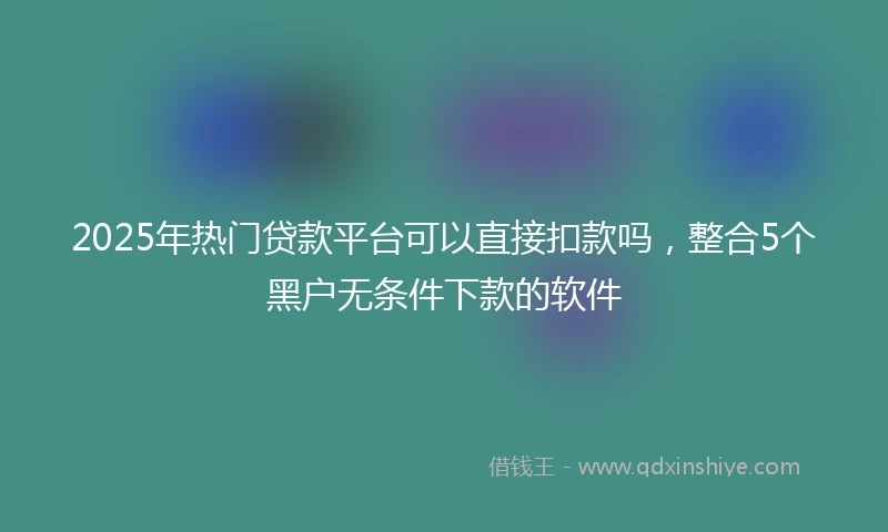 2025年热门贷款平台可以直接扣款吗,整合5个黑户无条件下款的软件