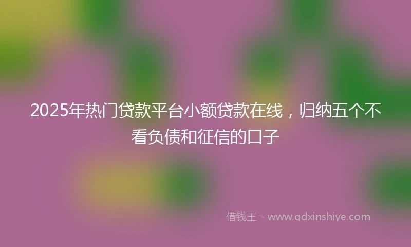 2025年热门贷款平台小额贷款在线，归纳五个不看负债和征信的口子