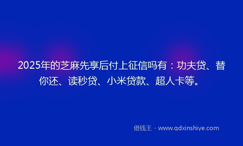 2025年的芝麻先享后付上征信吗有：功夫贷、替你还、读秒贷、小米贷款、超人卡等。