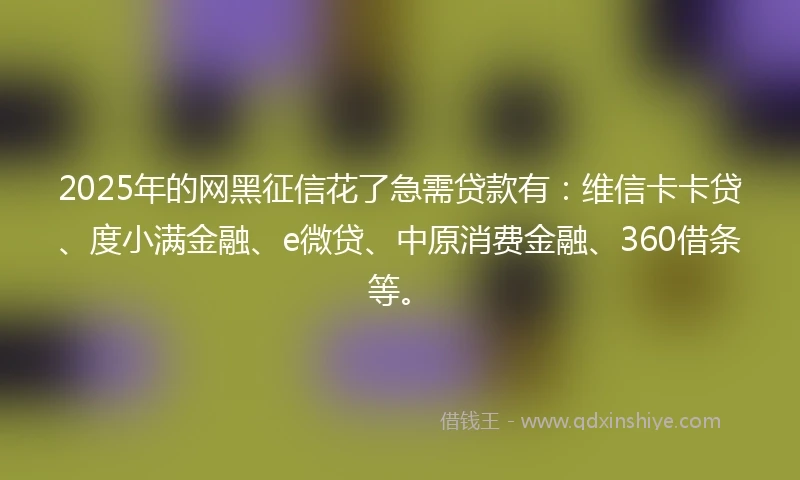 2025年的网黑征信花了急需贷款有：维信卡卡贷、度小满金融、e微贷、中原消费金融、360借条等。
