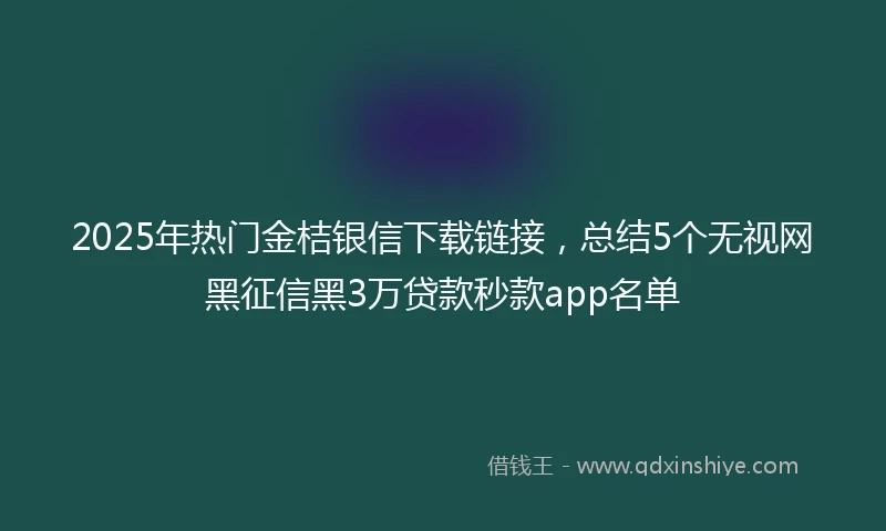 2025年热门金桔银信下载链接，总结5个无视网黑征信黑3万贷款秒款app名单