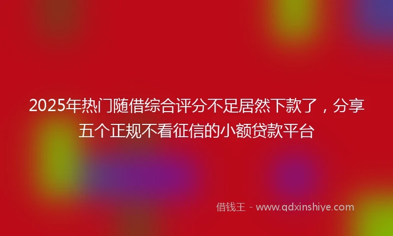 2025年热门随借综合评分不足居然下款了，分享五个正规不看征信的小额贷款平台