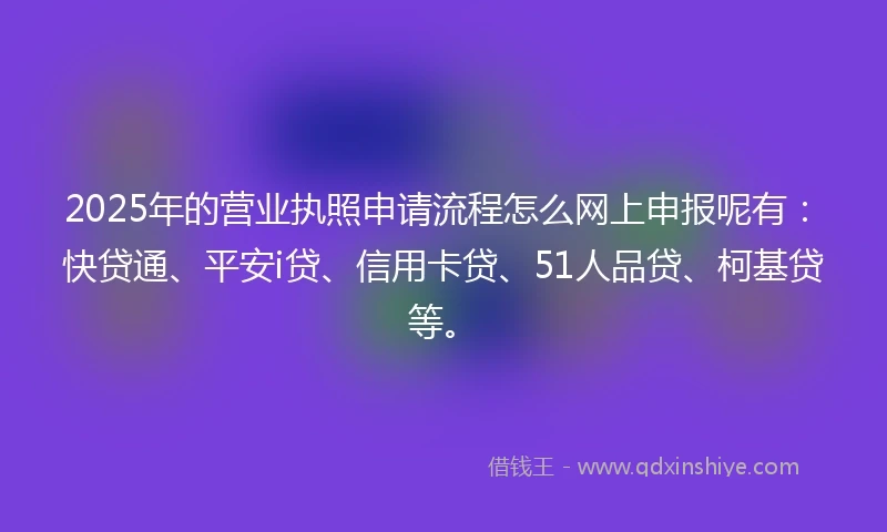 2025年的营业执照申请流程怎么网上申报呢有：快贷通、平安i贷、信用卡贷、51人品贷、柯基贷等。