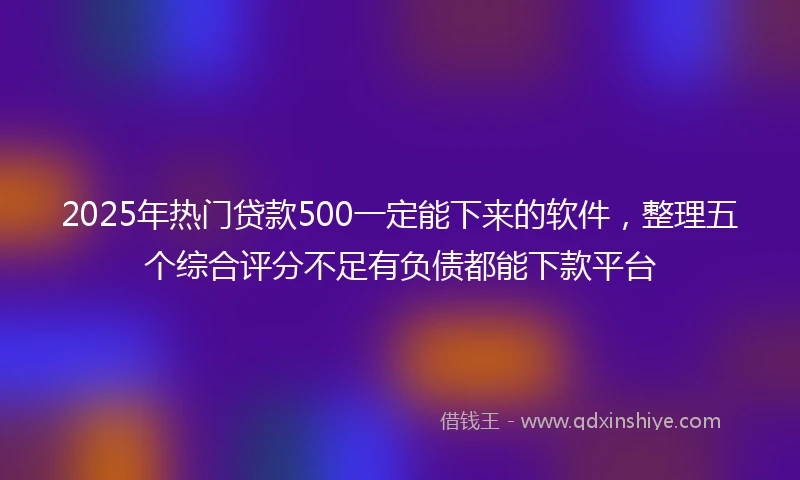 2025年热门贷款500一定能下来的软件，整理五个综合评分不足有负债都能下款平台