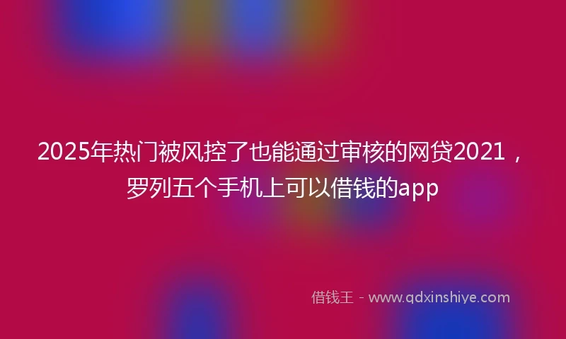 2025年热门被风控了也能通过审核的网贷2021，罗列五个手机上可以借钱的app