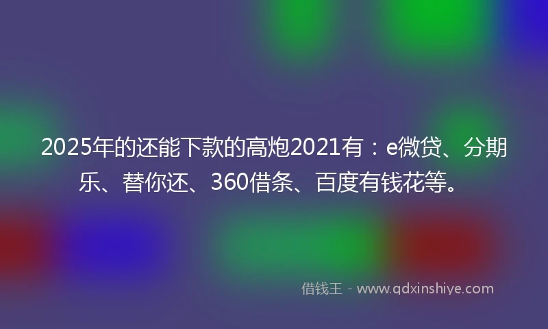 2025年的还能下款的高炮2021有：e微贷、分期乐、替你还、360借条、百度有钱花等。