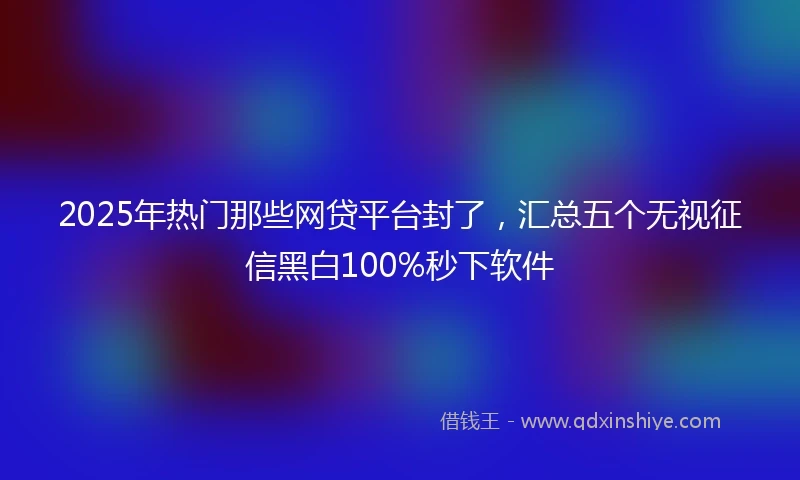 2025年热门那些网贷平台封了，汇总五个无视征信黑白100%秒下软件