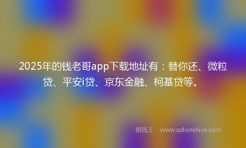 2025年的钱老哥app下载地址有：替你还、微粒贷、平安i贷、京东金融、柯基贷等。