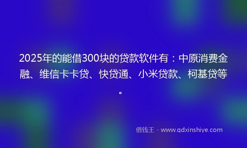 2025年的能借300块的贷款软件有：中原消费金融、维信卡卡贷、快贷通、小米贷款、柯基贷等。