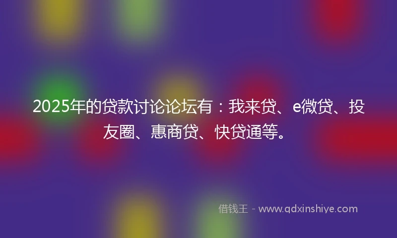 2025年的贷款讨论论坛有：我来贷、e微贷、投友圈、惠商贷、快贷通等。