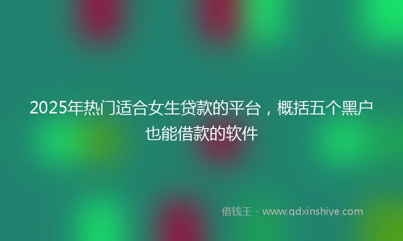 2025年热门适合女生贷款的平台，概括五个黑户也能借款的软件