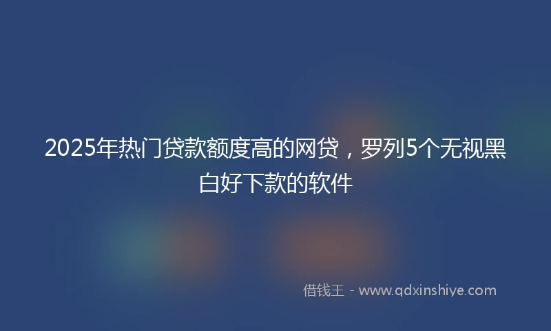 2025年热门贷款额度高的网贷，罗列5个无视黑白好下款的软件