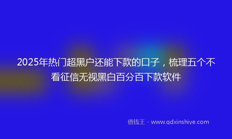 2025年热门超黑户还能下款的口子，梳理五个不看征信无视黑白百分百下款软件