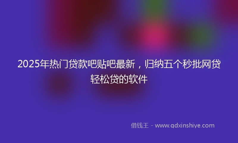 2025年热门贷款吧贴吧最新，归纳五个秒批网贷轻松贷的软件
