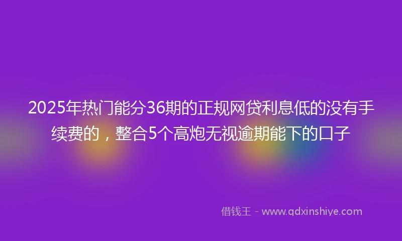 2025年热门能分36期的正规网贷利息低的没有手续费的，整合5个高炮无视逾期能下的口子