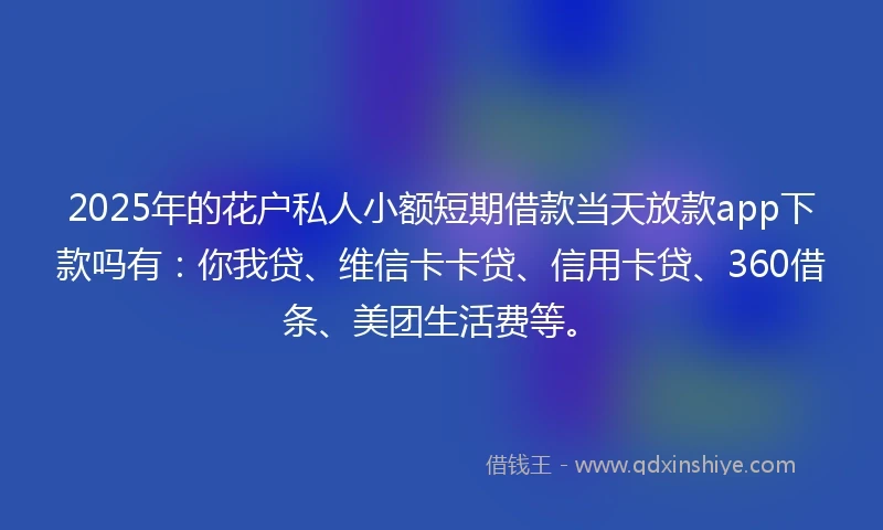 2025年的花户私人小额短期借款当天放款app下款吗有：你我贷、维信卡卡贷、信用卡贷、360借条、美团生活费等。