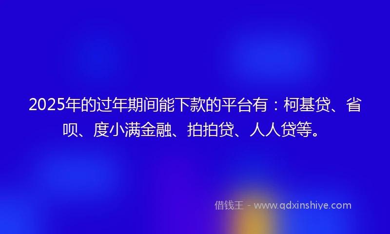 2025年的过年期间能下款的平台有：柯基贷、省呗、度小满金融、拍拍贷、人人贷等。