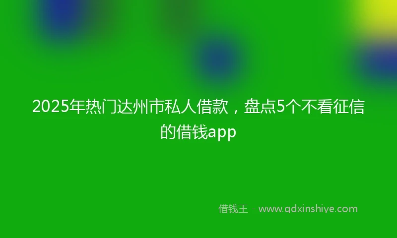2025年热门达州市私人借款，盘点5个不看征信的借钱app