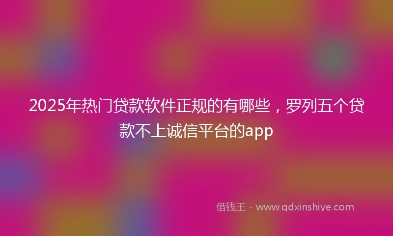 2025年热门贷款软件正规的有哪些，罗列五个贷款不上诚信平台的app