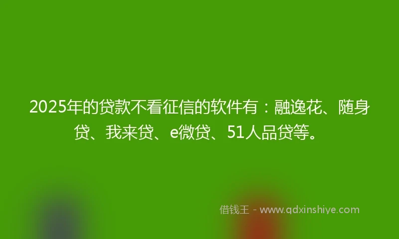 2025年的贷款不看征信的软件有：融逸花、随身贷、我来贷、e微贷、51人品贷等。