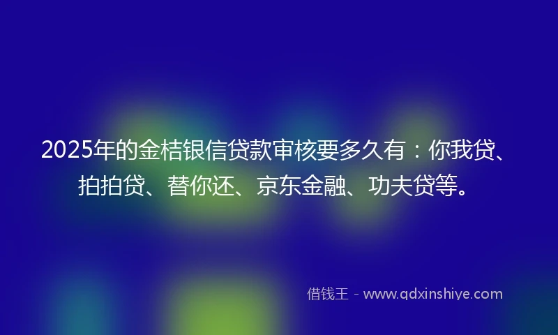 2025年的金桔银信贷款审核要多久有：你我贷、拍拍贷、替你还、京东金融、功夫贷等。