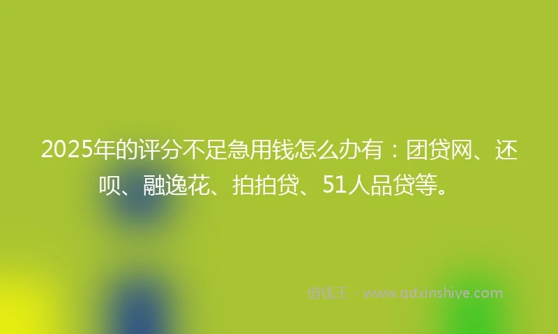 2025年的评分不足急用钱怎么办有：团贷网、还呗、融逸花、拍拍贷、51人品贷等。