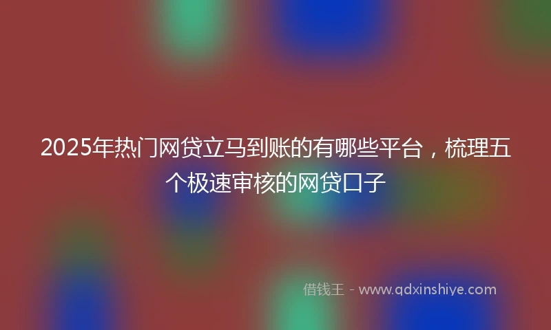2025年热门网贷立马到账的有哪些平台，梳理五个极速审核的网贷口子