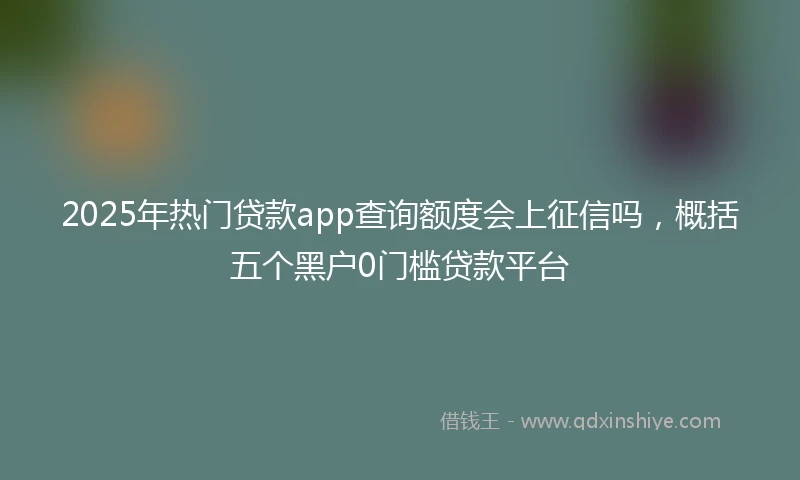 2025年热门贷款app查询额度会上征信吗，概括五个黑户0门槛贷款平台