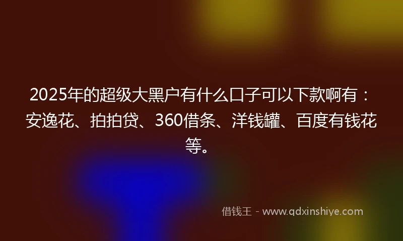 2025年的超级大黑户有什么口子可以下款啊有：安逸花、拍拍贷、360借条、洋钱罐、百度有钱花等。
