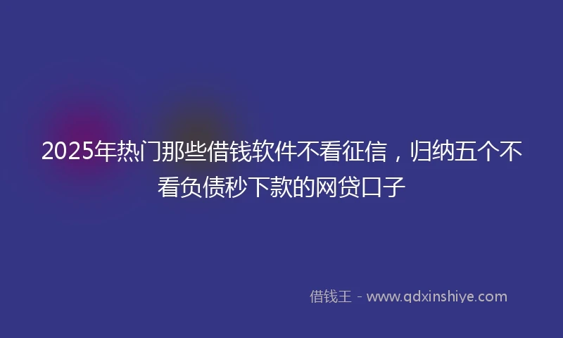 2025年热门那些借钱软件不看征信，归纳五个不看负债秒下款的网贷口子