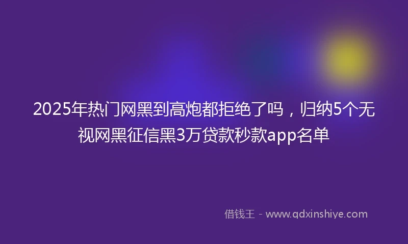 2025年热门网黑到高炮都拒绝了吗，归纳5个无视网黑征信黑3万贷款秒款app名单