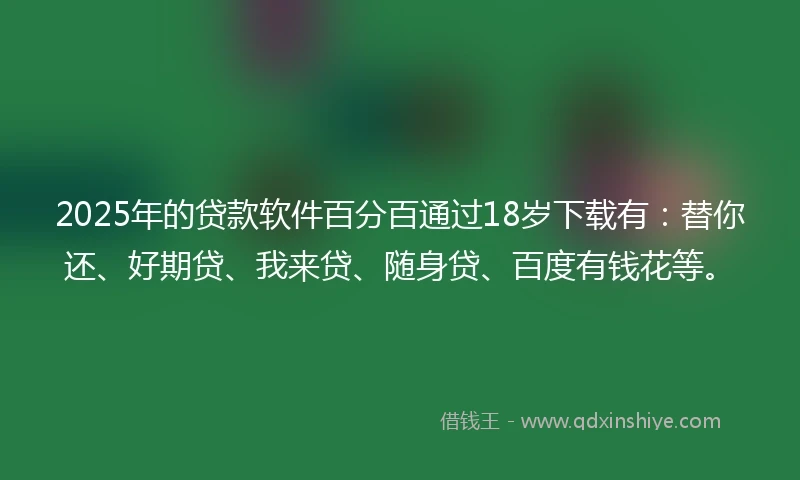 2025年的贷款软件百分百通过18岁下载有：替你还、好期贷、我来贷、随身贷、百度有钱花等。