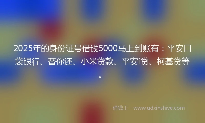 2025年的身份证号借钱5000马上到账有：平安口袋银行、替你还、小米贷款、平安i贷、柯基贷等。