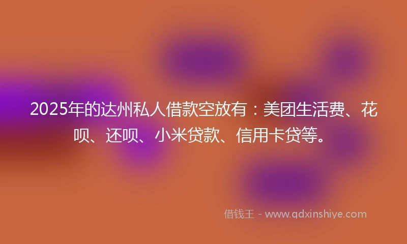 2025年的达州私人借款空放有：美团生活费、花呗、还呗、小米贷款、信用卡贷等。