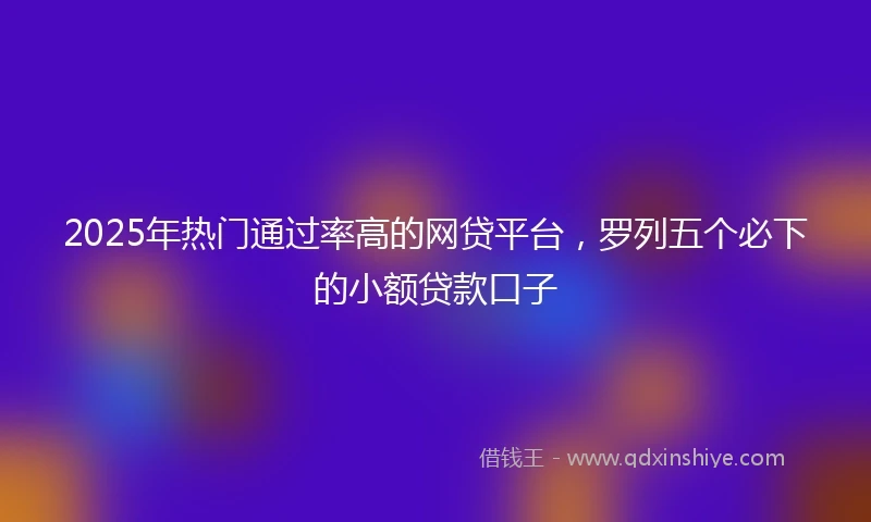 2025年热门通过率高的网贷平台，罗列五个必下的小额贷款口子