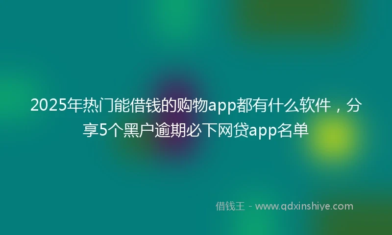 2025年热门能借钱的购物app都有什么软件，分享5个黑户逾期必下网贷app名单