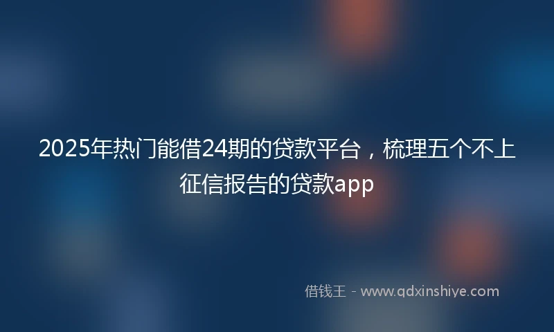2025年热门能借24期的贷款平台，梳理五个不上征信报告的贷款app