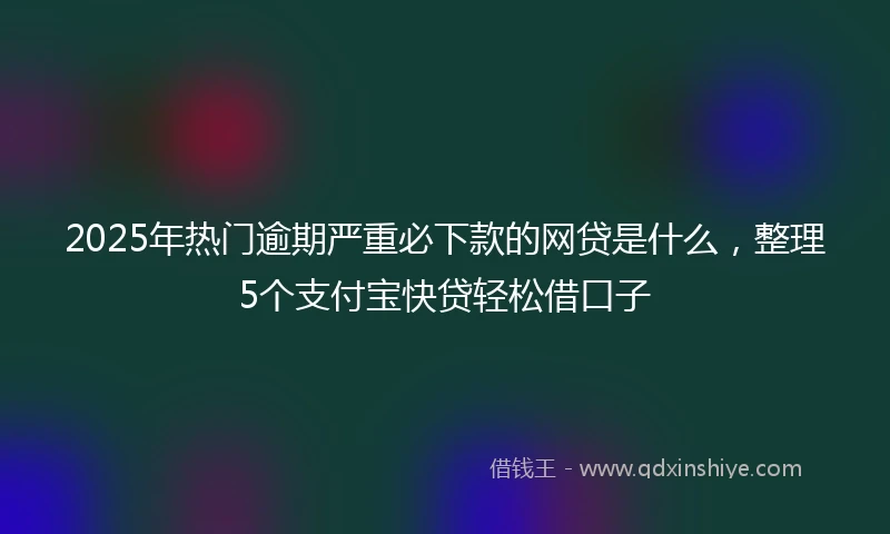 2025年热门逾期严重必下款的网贷是什么，整理5个支付宝快贷轻松借口子