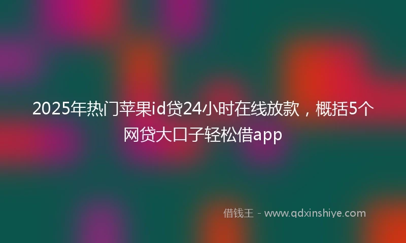 2025年热门苹果id贷24小时在线放款，概括5个网贷大口子轻松借app