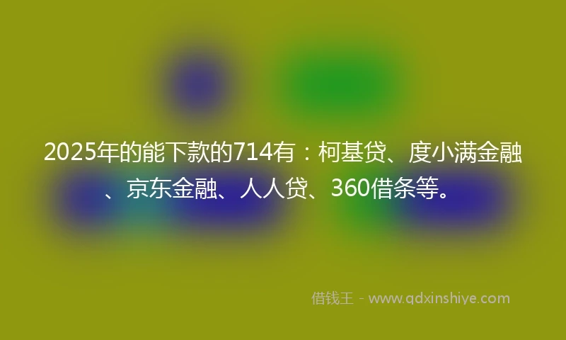 2025年的能下款的714有：柯基贷、度小满金融、京东金融、人人贷、360借条等。