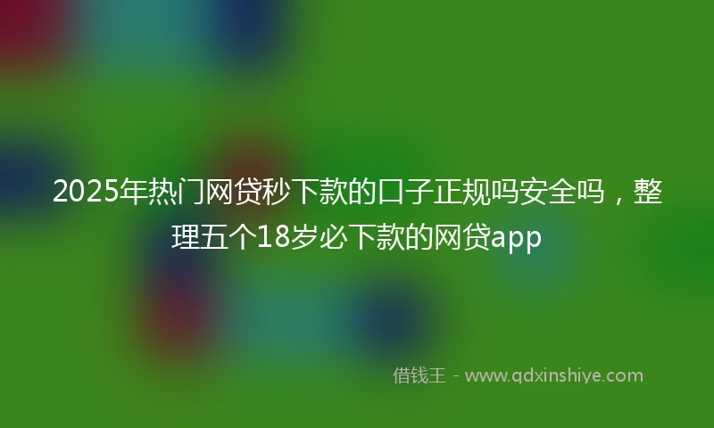 2025年热门网贷秒下款的口子正规吗安全吗，整理五个18岁必下款的网贷app