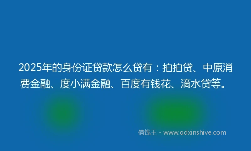 2025年的身份证贷款怎么贷有：拍拍贷、中原消费金融、度小满金融、百度有钱花、滴水贷等。