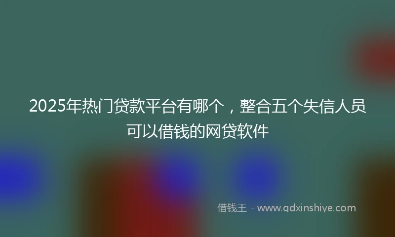 2025年热门贷款平台有哪个，整合五个失信人员可以借钱的网贷软件