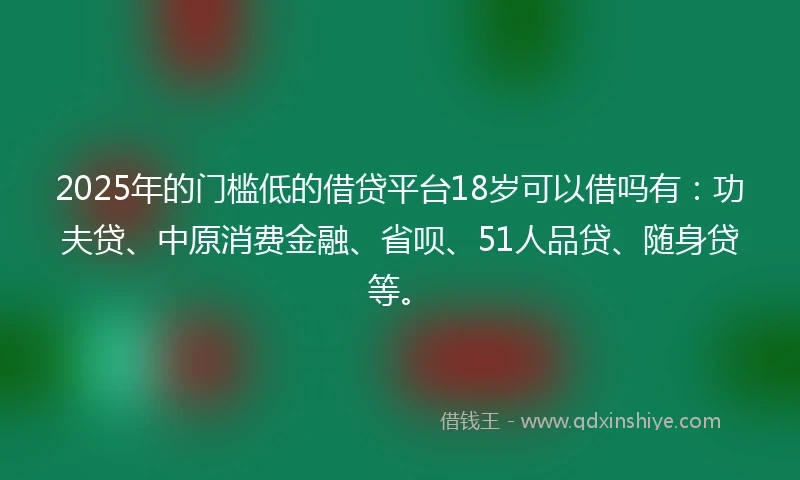 2025年的门槛低的借贷平台18岁可以借吗有：功夫贷、中原消费金融、省呗、51人品贷、随身贷等。