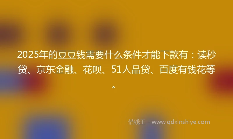 2025年的豆豆钱需要什么条件才能下款有：读秒贷、京东金融、花呗、51人品贷、百度有钱花等。
