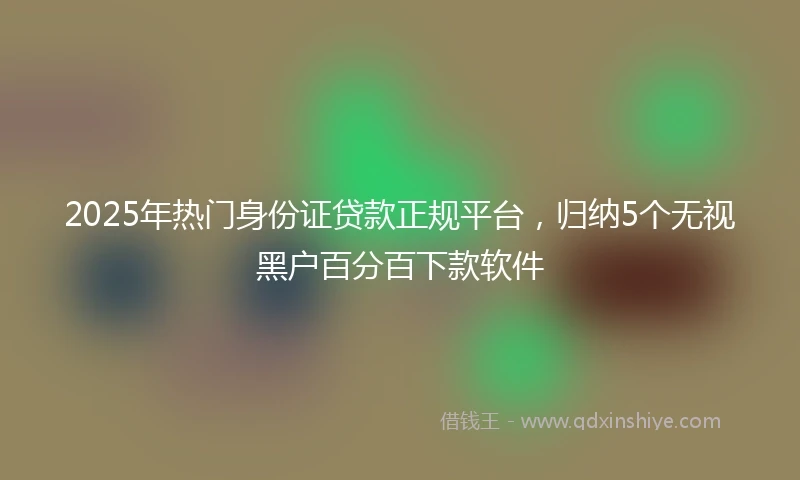 2025年热门身份证贷款正规平台,归纳5个无视黑户百分百下款软件