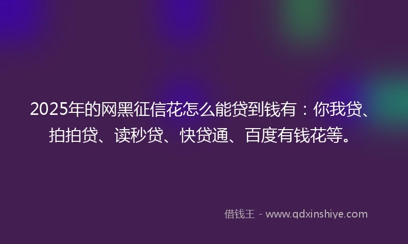 2025年的网黑征信花怎么能贷到钱有：你我贷、拍拍贷、读秒贷、快贷通、百度有钱花等。