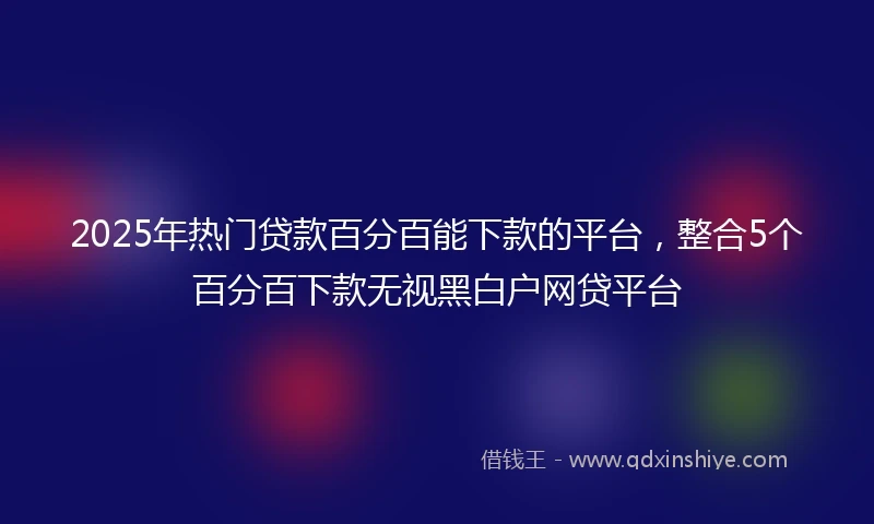 2025年热门贷款百分百能下款的平台，整合5个百分百下款无视黑白户网贷平台